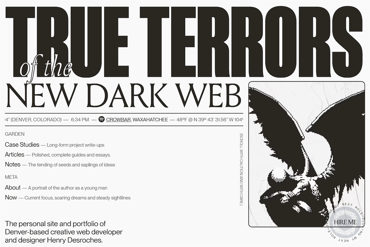 A sepia two tone web page with the heading “true terrors of the new dark web” in impact, cursive and serif fonts along with some links around the site, ending with some text saying “The personal site and portfolio of Denver-based creative web developer and designer Henry Desroches. Also has a round ‘hire me ’ stamp